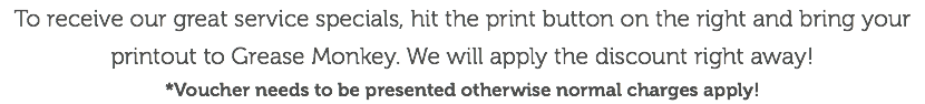 To receive our great service specials, hit the print button on the right and bring your printout to Grease Monkey. We will apply the discount right away! *Voucher needs to be presented otherwise normal charges apply!